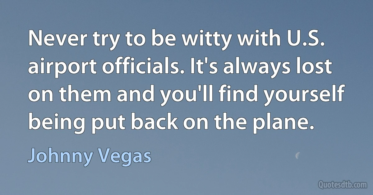 Never try to be witty with U.S. airport officials. It's always lost on them and you'll find yourself being put back on the plane. (Johnny Vegas)