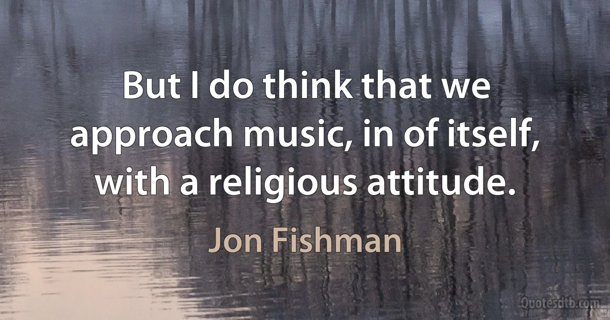 But I do think that we approach music, in of itself, with a religious attitude. (Jon Fishman)