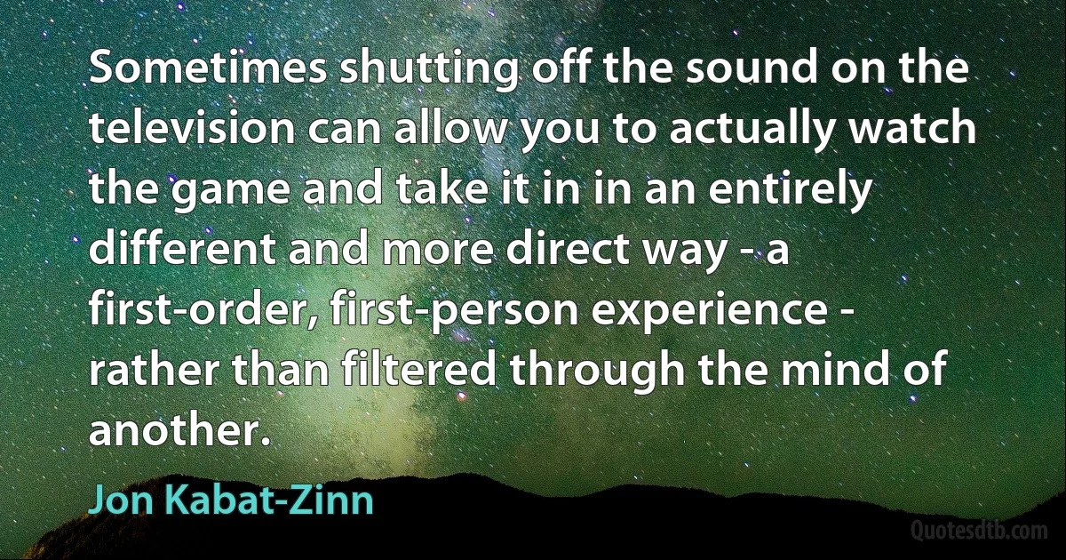 Sometimes shutting off the sound on the television can allow you to actually watch the game and take it in in an entirely different and more direct way - a first-order, first-person experience - rather than filtered through the mind of another. (Jon Kabat-Zinn)