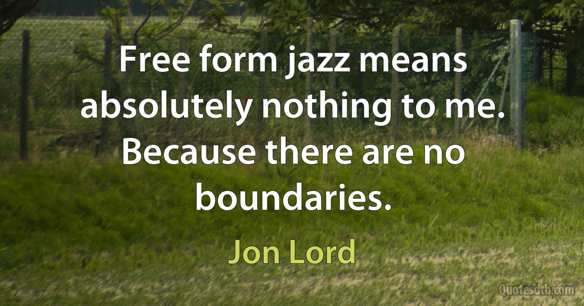 Free form jazz means absolutely nothing to me. Because there are no boundaries. (Jon Lord)