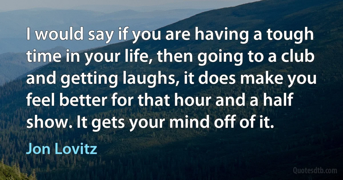 I would say if you are having a tough time in your life, then going to a club and getting laughs, it does make you feel better for that hour and a half show. It gets your mind off of it. (Jon Lovitz)