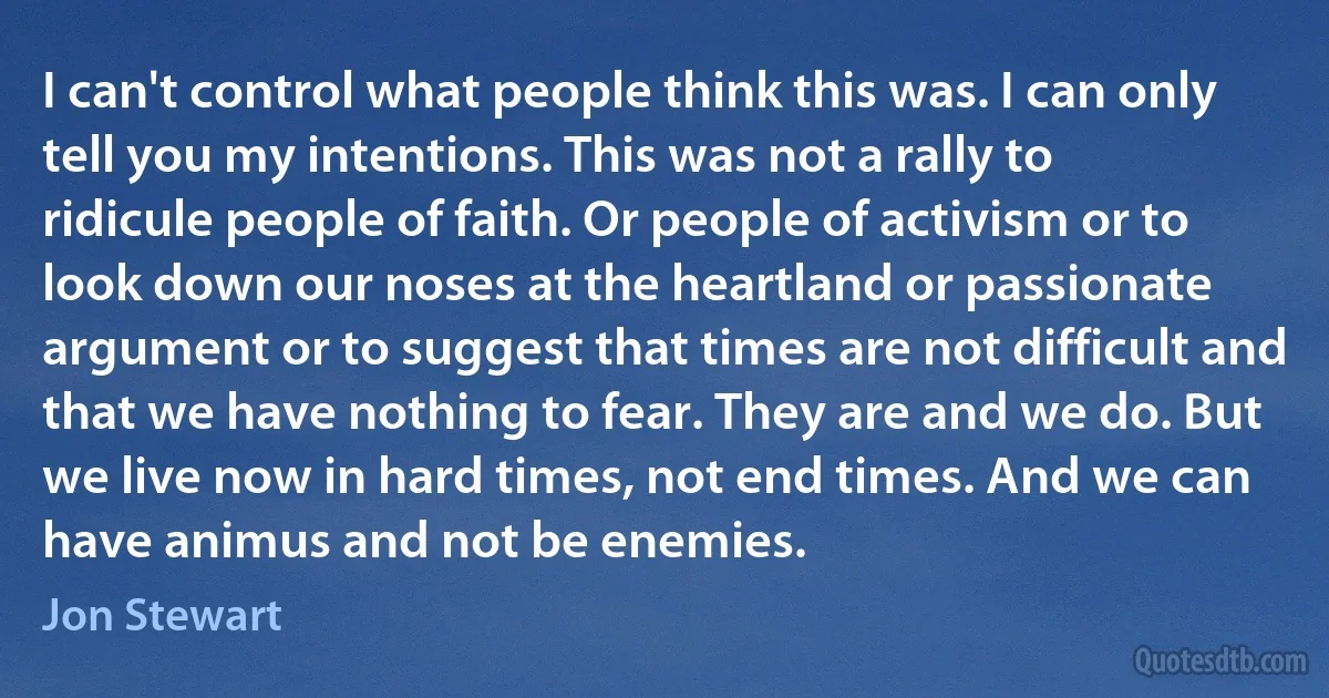 I can't control what people think this was. I can only tell you my intentions. This was not a rally to ridicule people of faith. Or people of activism or to look down our noses at the heartland or passionate argument or to suggest that times are not difficult and that we have nothing to fear. They are and we do. But we live now in hard times, not end times. And we can have animus and not be enemies. (Jon Stewart)