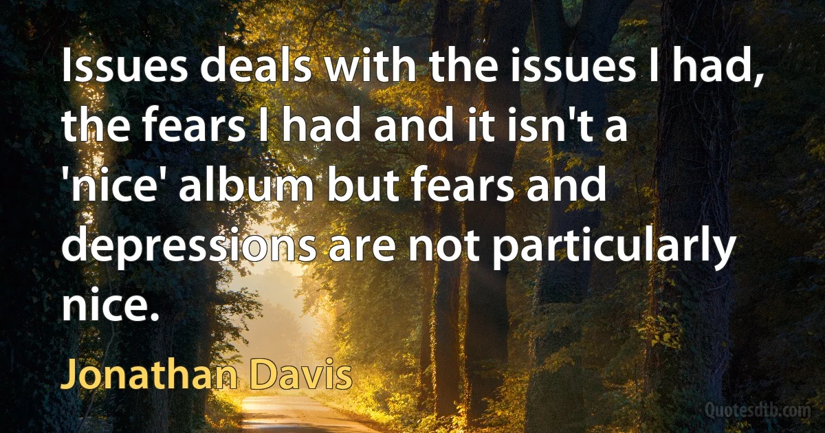 Issues deals with the issues I had, the fears I had and it isn't a 'nice' album but fears and depressions are not particularly nice. (Jonathan Davis)