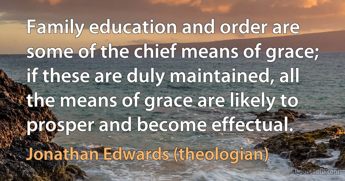 Family education and order are some of the chief means of grace; if these are duly maintained, all the means of grace are likely to prosper and become effectual. (Jonathan Edwards (theologian))