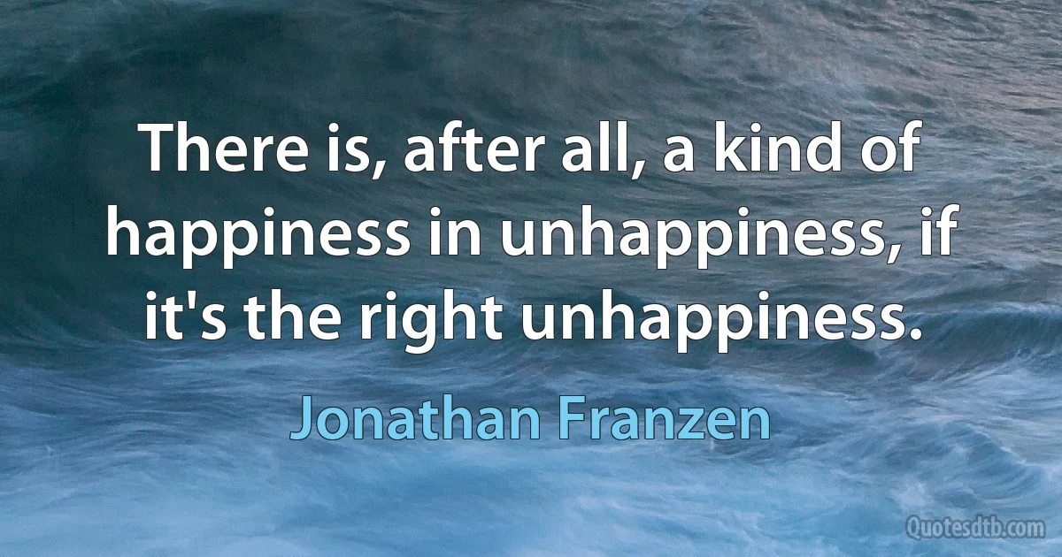 There is, after all, a kind of happiness in unhappiness, if it's the right unhappiness. (Jonathan Franzen)