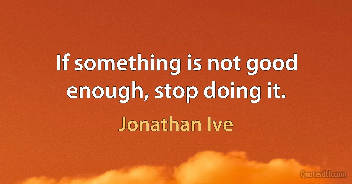 If something is not good enough, stop doing it. (Jonathan Ive)