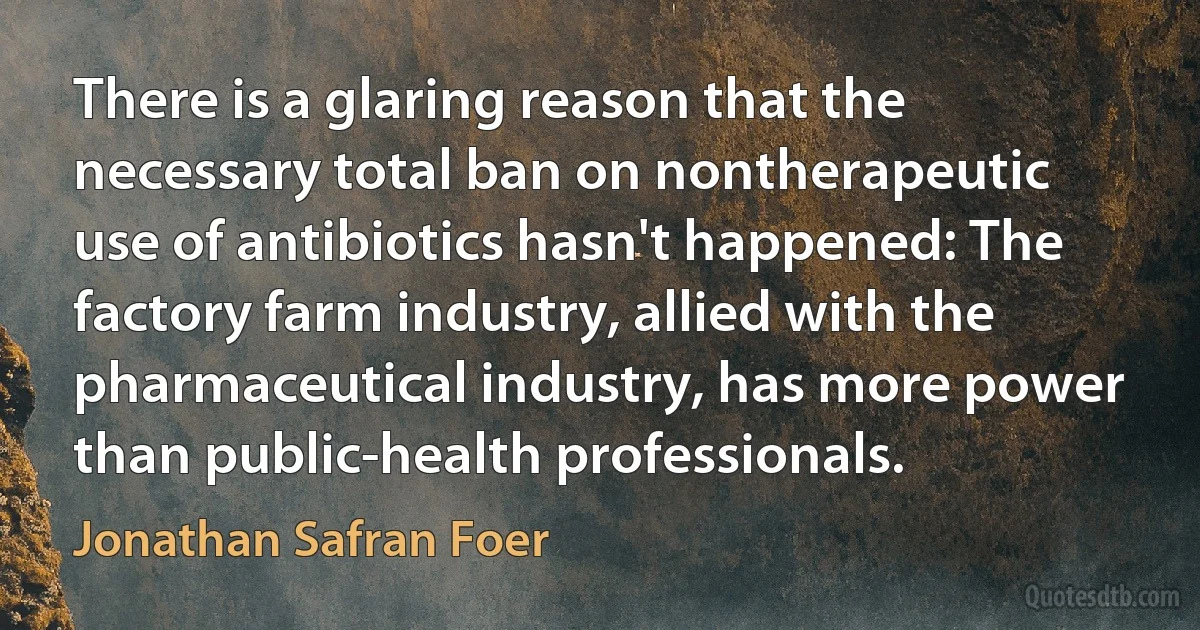 There is a glaring reason that the necessary total ban on nontherapeutic use of antibiotics hasn't happened: The factory farm industry, allied with the pharmaceutical industry, has more power than public-health professionals. (Jonathan Safran Foer)