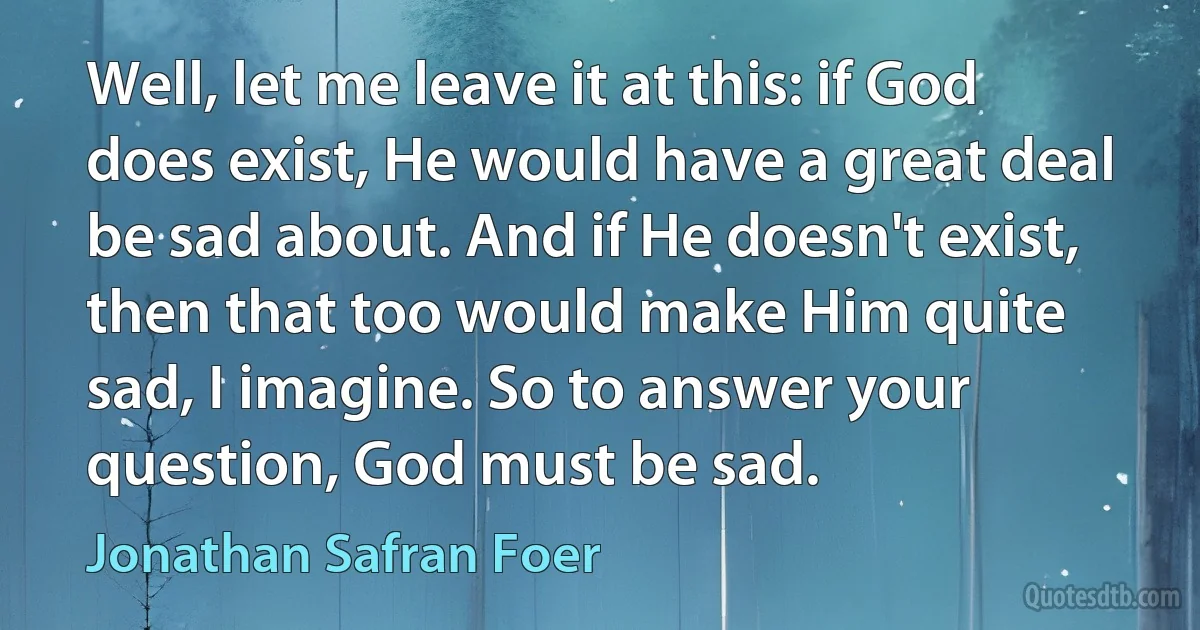 Well, let me leave it at this: if God does exist, He would have a great deal be sad about. And if He doesn't exist, then that too would make Him quite sad, I imagine. So to answer your question, God must be sad. (Jonathan Safran Foer)