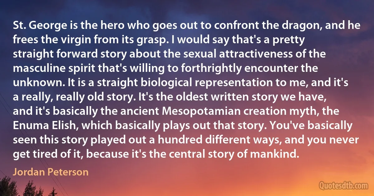 St. George is the hero who goes out to confront the dragon, and he frees the virgin from its grasp. I would say that's a pretty straight forward story about the sexual attractiveness of the masculine spirit that's willing to forthrightly encounter the unknown. It is a straight biological representation to me, and it's a really, really old story. It's the oldest written story we have, and it's basically the ancient Mesopotamian creation myth, the Enuma Elish, which basically plays out that story. You've basically seen this story played out a hundred different ways, and you never get tired of it, because it's the central story of mankind. (Jordan Peterson)
