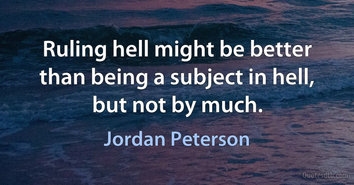 Ruling hell might be better than being a subject in hell, but not by much. (Jordan Peterson)