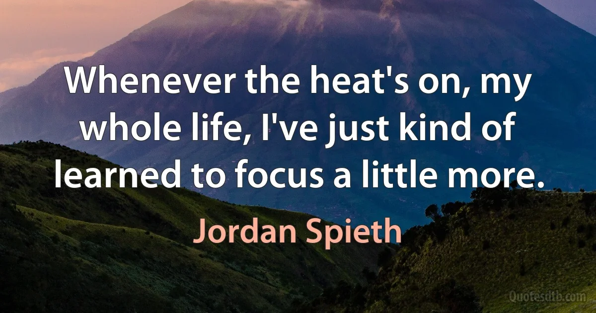 Whenever the heat's on, my whole life, I've just kind of learned to focus a little more. (Jordan Spieth)