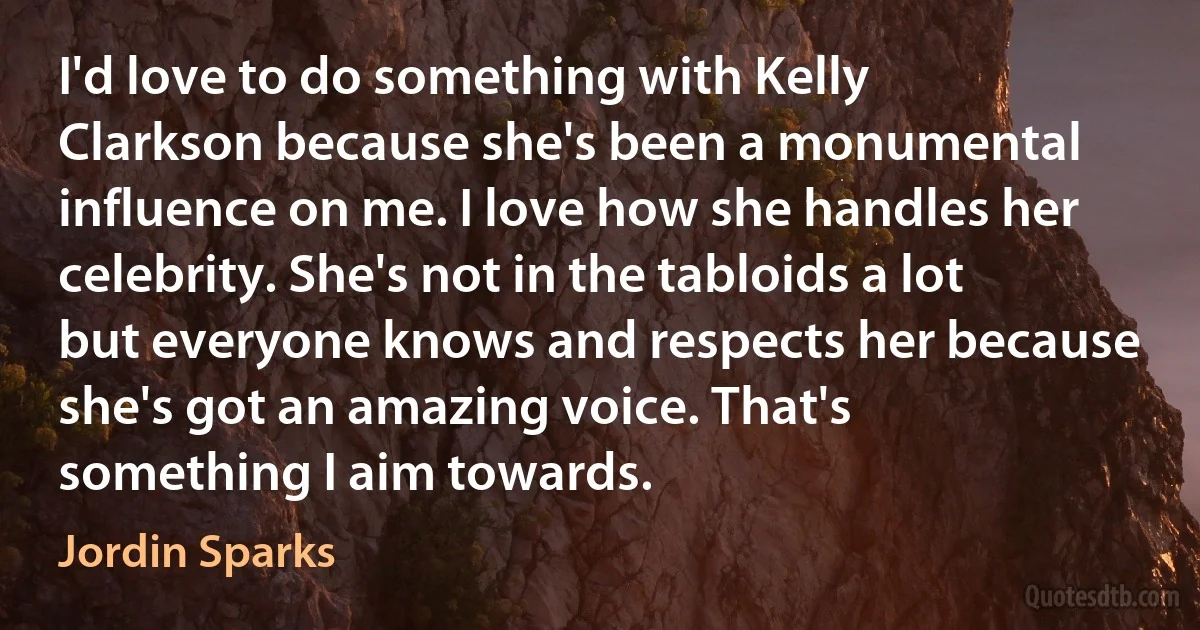 I'd love to do something with Kelly Clarkson because she's been a monumental influence on me. I love how she handles her celebrity. She's not in the tabloids a lot but everyone knows and respects her because she's got an amazing voice. That's something I aim towards. (Jordin Sparks)