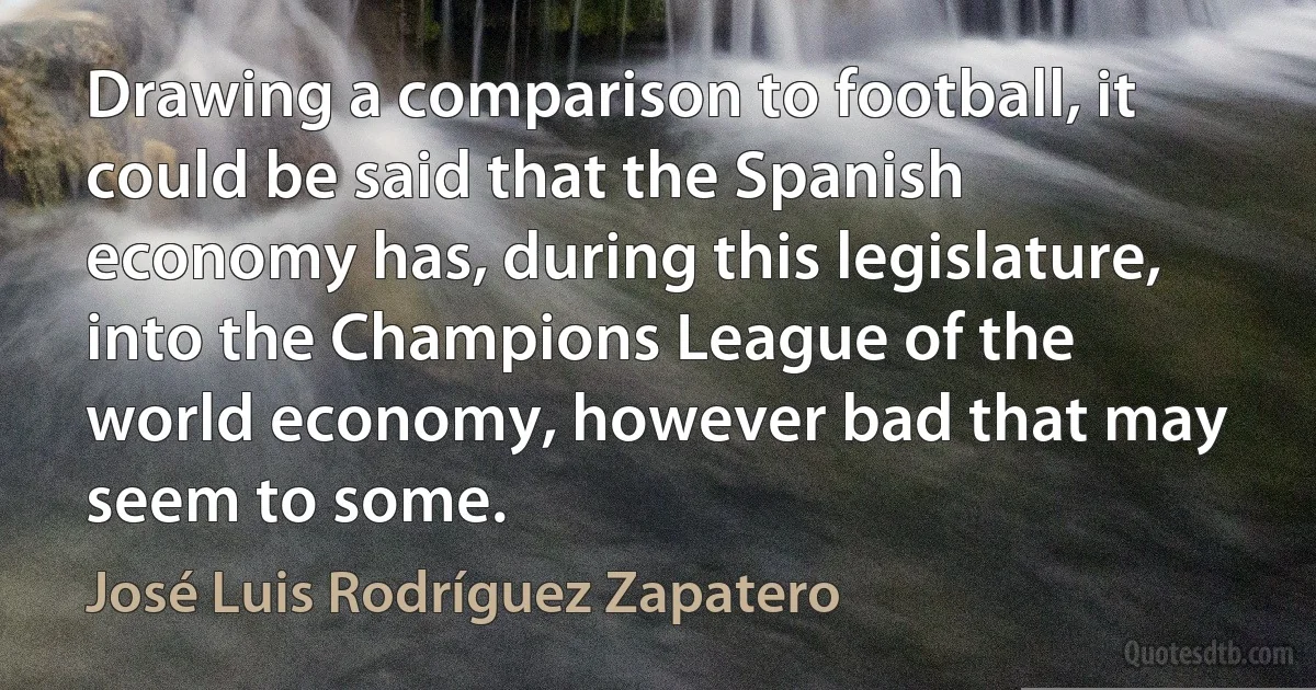 Drawing a comparison to football, it could be said that the Spanish economy has, during this legislature, into the Champions League of the world economy, however bad that may seem to some. (José Luis Rodríguez Zapatero)