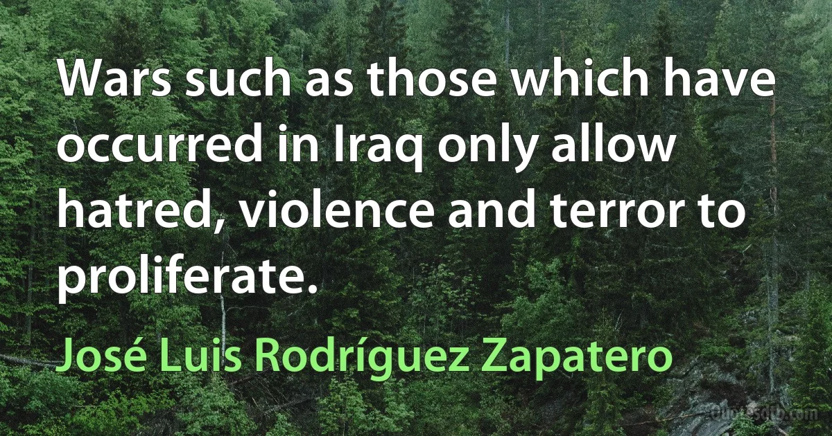 Wars such as those which have occurred in Iraq only allow hatred, violence and terror to proliferate. (José Luis Rodríguez Zapatero)