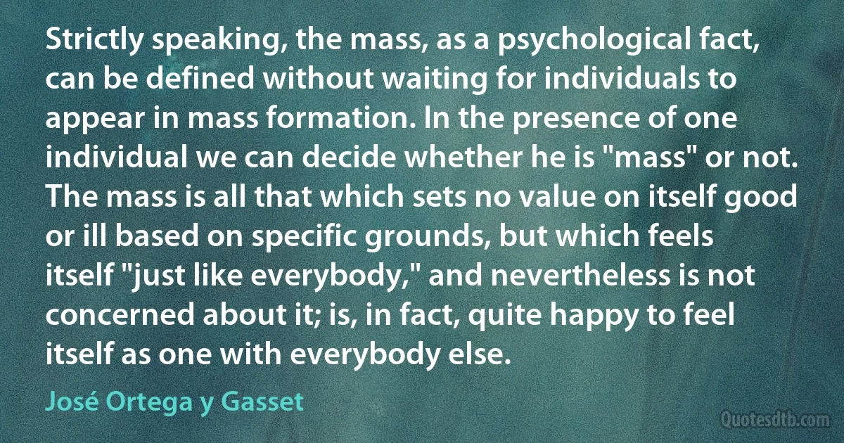 Strictly speaking, the mass, as a psychological fact, can be defined without waiting for individuals to appear in mass formation. In the presence of one individual we can decide whether he is "mass" or not. The mass is all that which sets no value on itself good or ill based on specific grounds, but which feels itself "just like everybody," and nevertheless is not concerned about it; is, in fact, quite happy to feel itself as one with everybody else. (José Ortega y Gasset)