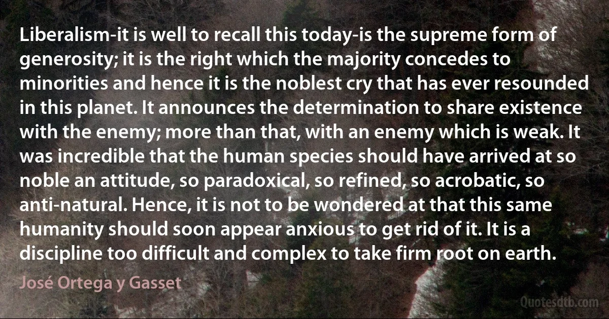 Liberalism-it is well to recall this today-is the supreme form of generosity; it is the right which the majority concedes to minorities and hence it is the noblest cry that has ever resounded in this planet. It announces the determination to share existence with the enemy; more than that, with an enemy which is weak. It was incredible that the human species should have arrived at so noble an attitude, so paradoxical, so refined, so acrobatic, so anti-natural. Hence, it is not to be wondered at that this same humanity should soon appear anxious to get rid of it. It is a discipline too difficult and complex to take firm root on earth. (José Ortega y Gasset)