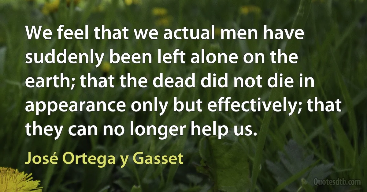 We feel that we actual men have suddenly been left alone on the earth; that the dead did not die in appearance only but effectively; that they can no longer help us. (José Ortega y Gasset)