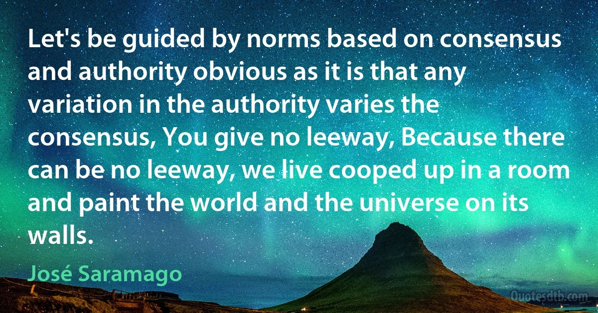 Let's be guided by norms based on consensus and authority obvious as it is that any variation in the authority varies the consensus, You give no leeway, Because there can be no leeway, we live cooped up in a room and paint the world and the universe on its walls. (José Saramago)