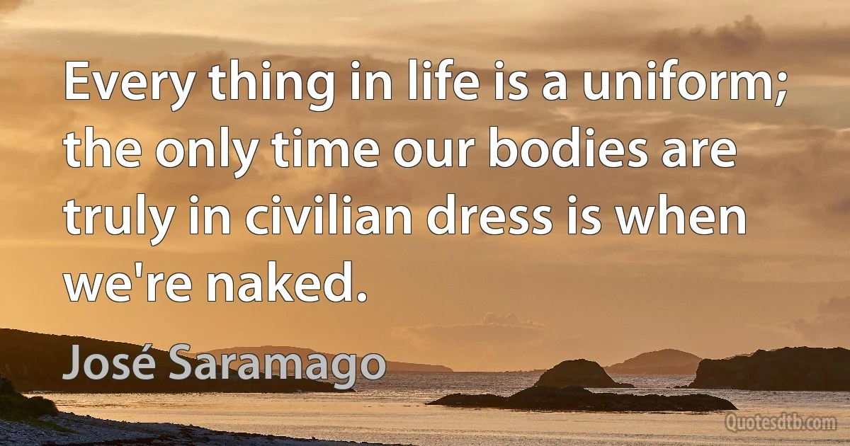 Every thing in life is a uniform; the only time our bodies are truly in civilian dress is when we're naked. (José Saramago)