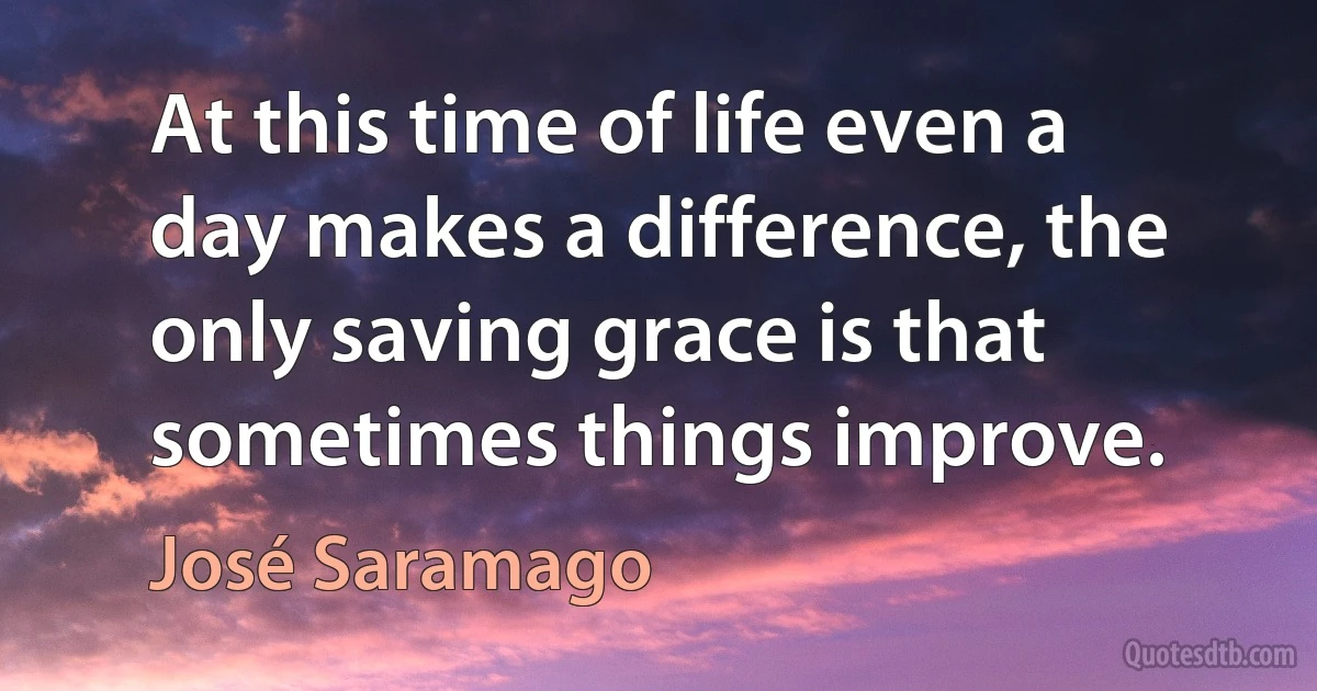 At this time of life even a day makes a difference, the only saving grace is that sometimes things improve. (José Saramago)