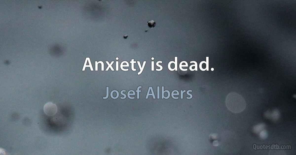 Anxiety is dead. (Josef Albers)