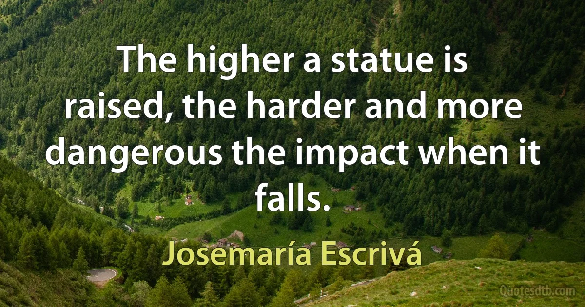 The higher a statue is raised, the harder and more dangerous the impact when it falls. (Josemaría Escrivá)