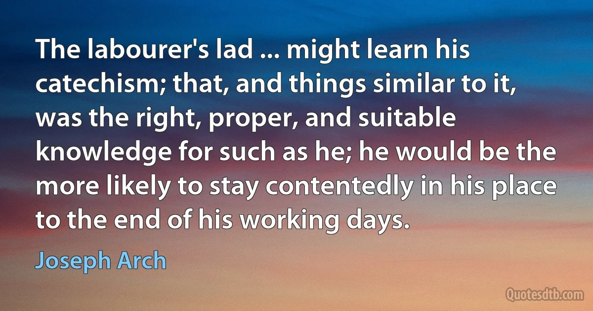 The labourer's lad ... might learn his catechism; that, and things similar to it, was the right, proper, and suitable knowledge for such as he; he would be the more likely to stay contentedly in his place to the end of his working days. (Joseph Arch)