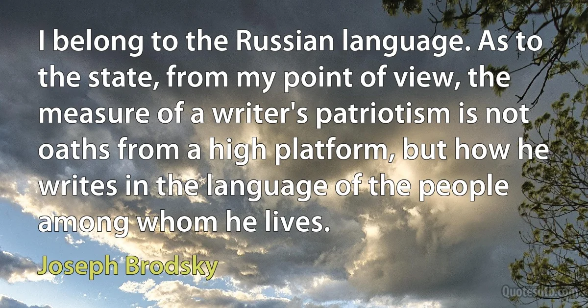 I belong to the Russian language. As to the state, from my point of view, the measure of a writer's patriotism is not oaths from a high platform, but how he writes in the language of the people among whom he lives. (Joseph Brodsky)