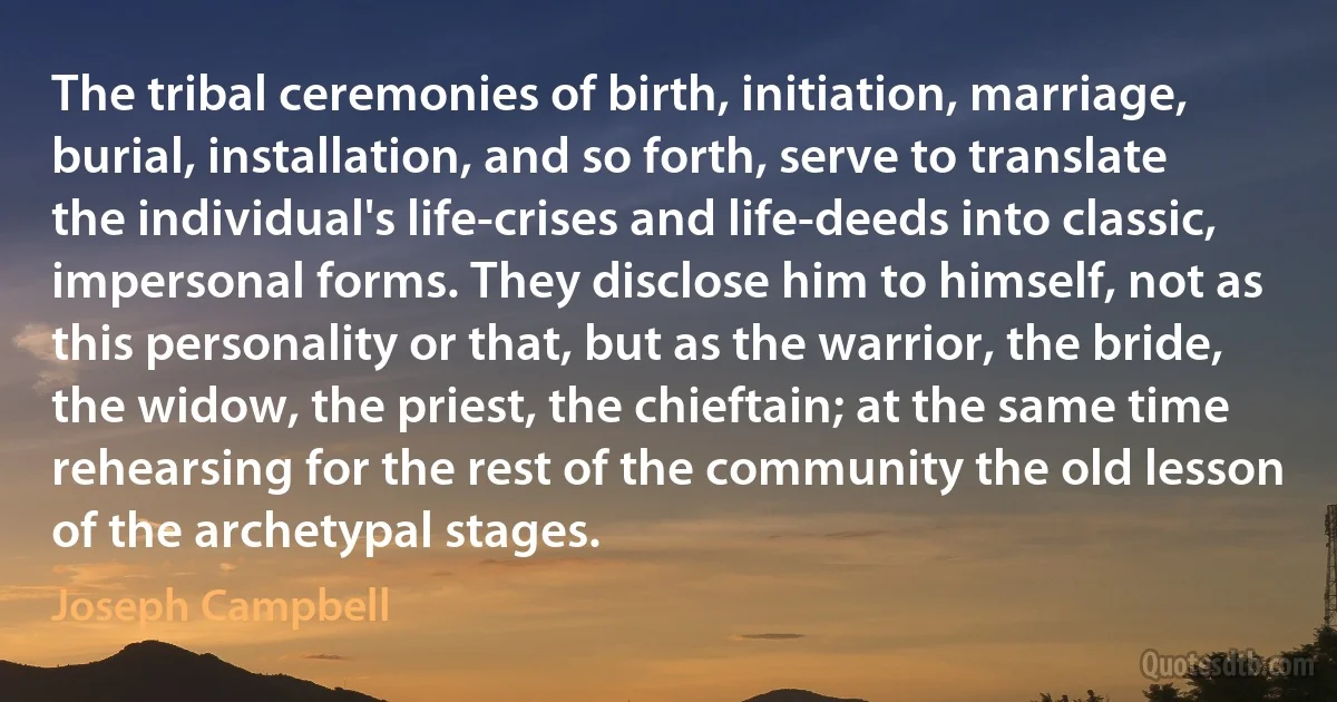 The tribal ceremonies of birth, initiation, marriage, burial, installation, and so forth, serve to translate the individual's life-crises and life-deeds into classic, impersonal forms. They disclose him to himself, not as this personality or that, but as the warrior, the bride, the widow, the priest, the chieftain; at the same time rehearsing for the rest of the community the old lesson of the archetypal stages. (Joseph Campbell)