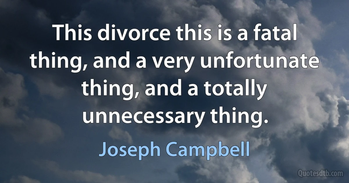 This divorce this is a fatal thing, and a very unfortunate thing, and a totally unnecessary thing. (Joseph Campbell)