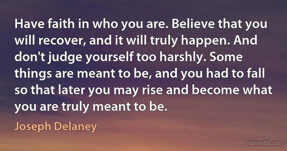 Have faith in who you are. Believe that you will recover, and it will truly happen. And don't judge yourself too harshly. Some things are meant to be, and you had to fall so that later you may rise and become what you are truly meant to be. (Joseph Delaney)