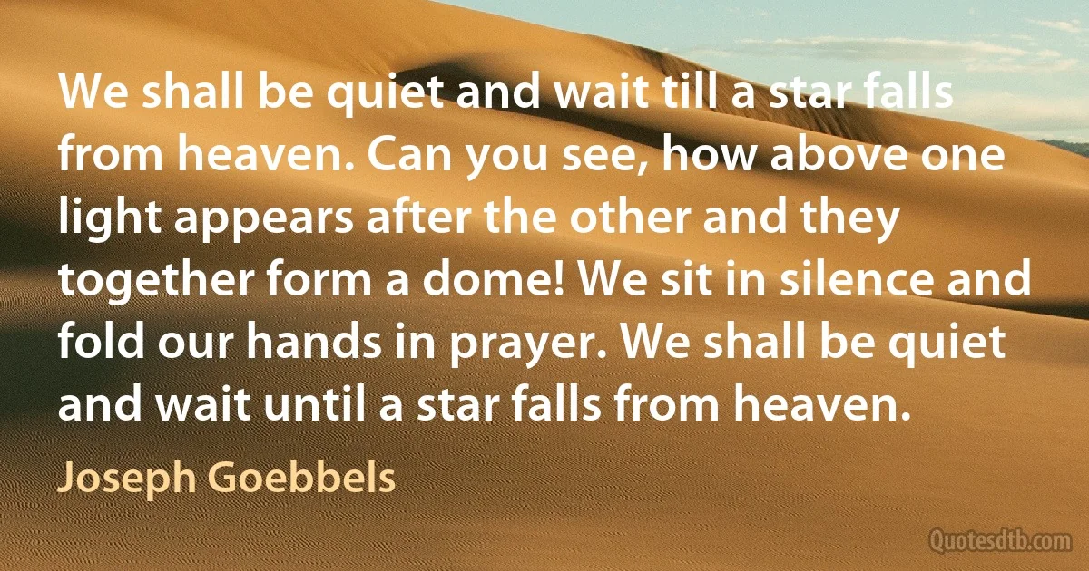 We shall be quiet and wait till a star falls from heaven. Can you see, how above one light appears after the other and they together form a dome! We sit in silence and fold our hands in prayer. We shall be quiet and wait until a star falls from heaven. (Joseph Goebbels)