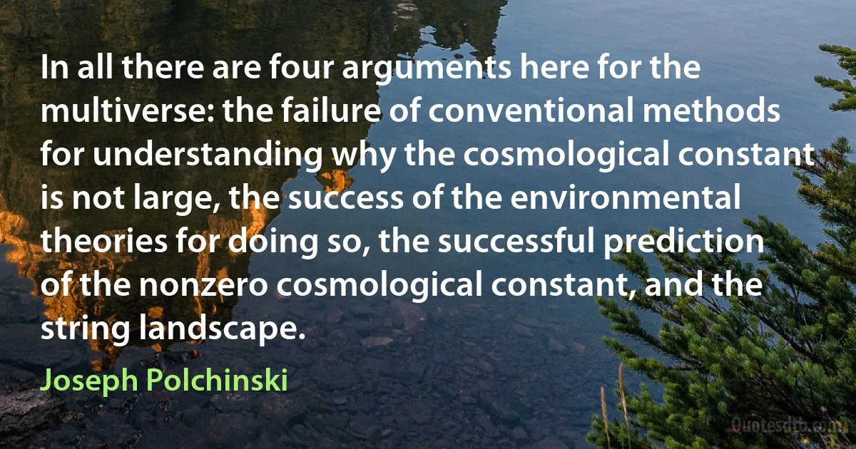 In all there are four arguments here for the multiverse: the failure of conventional methods for understanding why the cosmological constant is not large, the success of the environmental theories for doing so, the successful prediction of the nonzero cosmological constant, and the string landscape. (Joseph Polchinski)