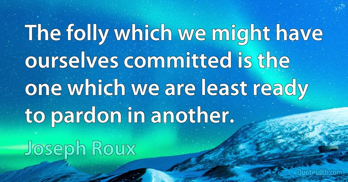 The folly which we might have ourselves committed is the one which we are least ready to pardon in another. (Joseph Roux)