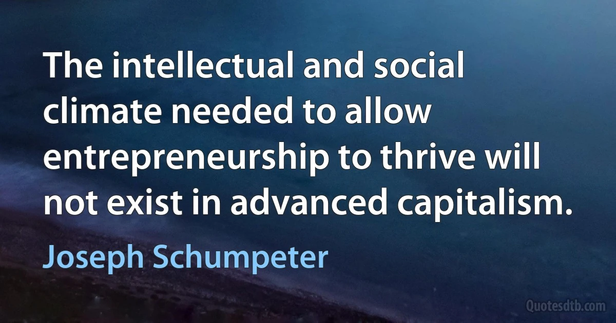 The intellectual and social climate needed to allow entrepreneurship to thrive will not exist in advanced capitalism. (Joseph Schumpeter)