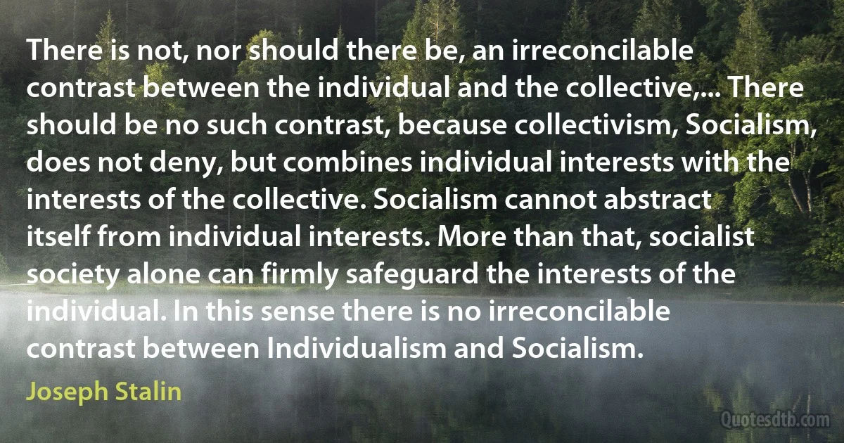 There is not, nor should there be, an irreconcilable contrast between the individual and the collective,... There should be no such contrast, because collectivism, Socialism, does not deny, but combines individual interests with the interests of the collective. Socialism cannot abstract itself from individual interests. More than that, socialist society alone can firmly safeguard the interests of the individual. In this sense there is no irreconcilable contrast between Individualism and Socialism. (Joseph Stalin)