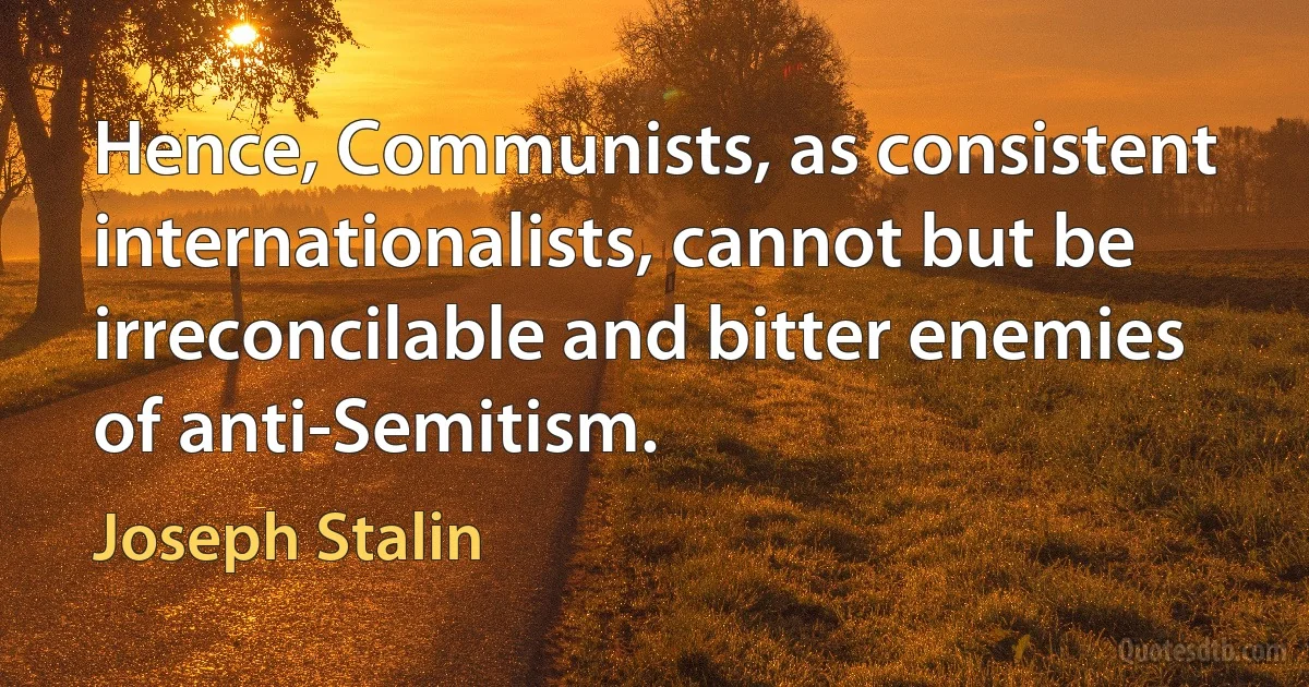 Hence, Communists, as consistent internationalists, cannot but be irreconcilable and bitter enemies of anti-Semitism. (Joseph Stalin)