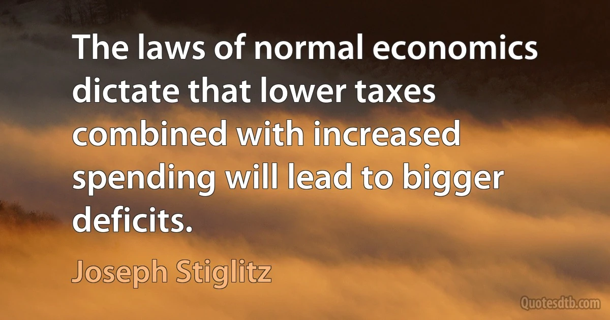 The laws of normal economics dictate that lower taxes combined with increased spending will lead to bigger deficits. (Joseph Stiglitz)