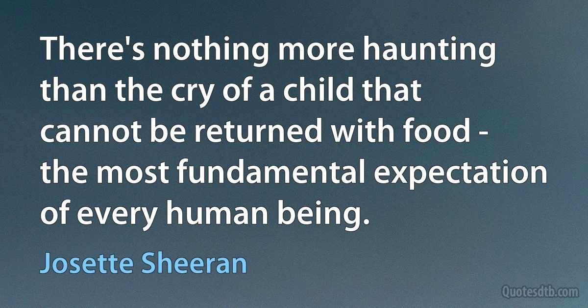 There's nothing more haunting than the cry of a child that cannot be returned with food - the most fundamental expectation of every human being. (Josette Sheeran)