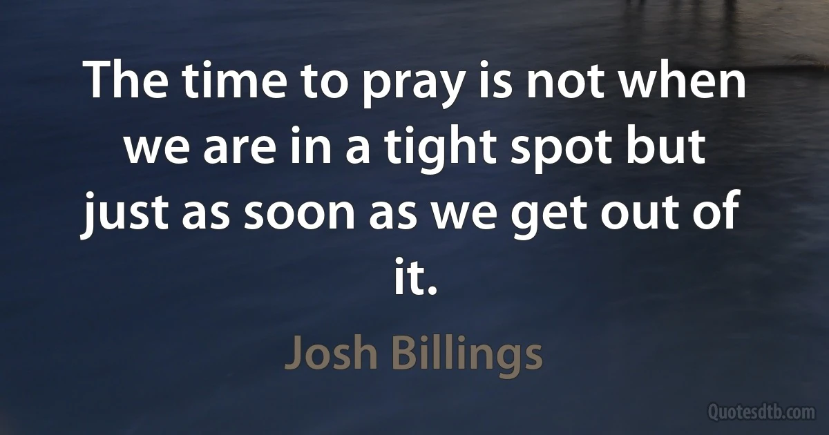 The time to pray is not when we are in a tight spot but just as soon as we get out of it. (Josh Billings)