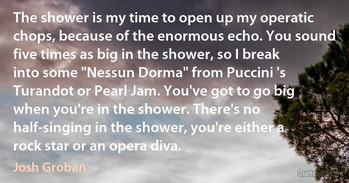 The shower is my time to open up my operatic chops, because of the enormous echo. You sound five times as big in the shower, so I break into some "Nessun Dorma" from Puccini 's Turandot or Pearl Jam. You've got to go big when you're in the shower. There's no half-singing in the shower, you're either a rock star or an opera diva. (Josh Groban)