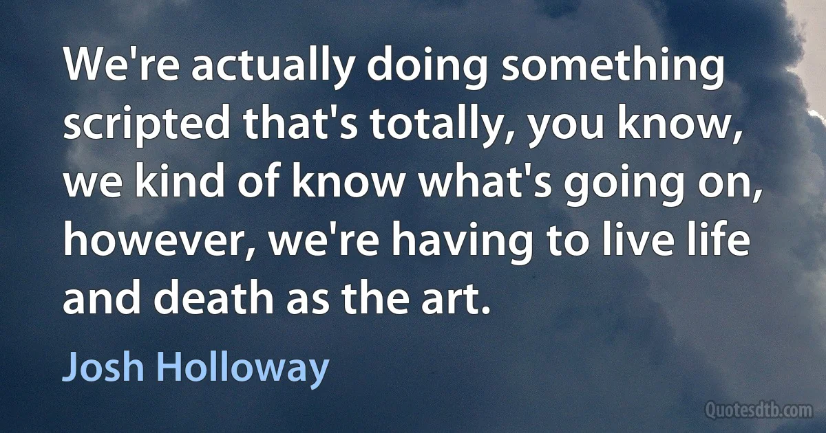 We're actually doing something scripted that's totally, you know, we kind of know what's going on, however, we're having to live life and death as the art. (Josh Holloway)