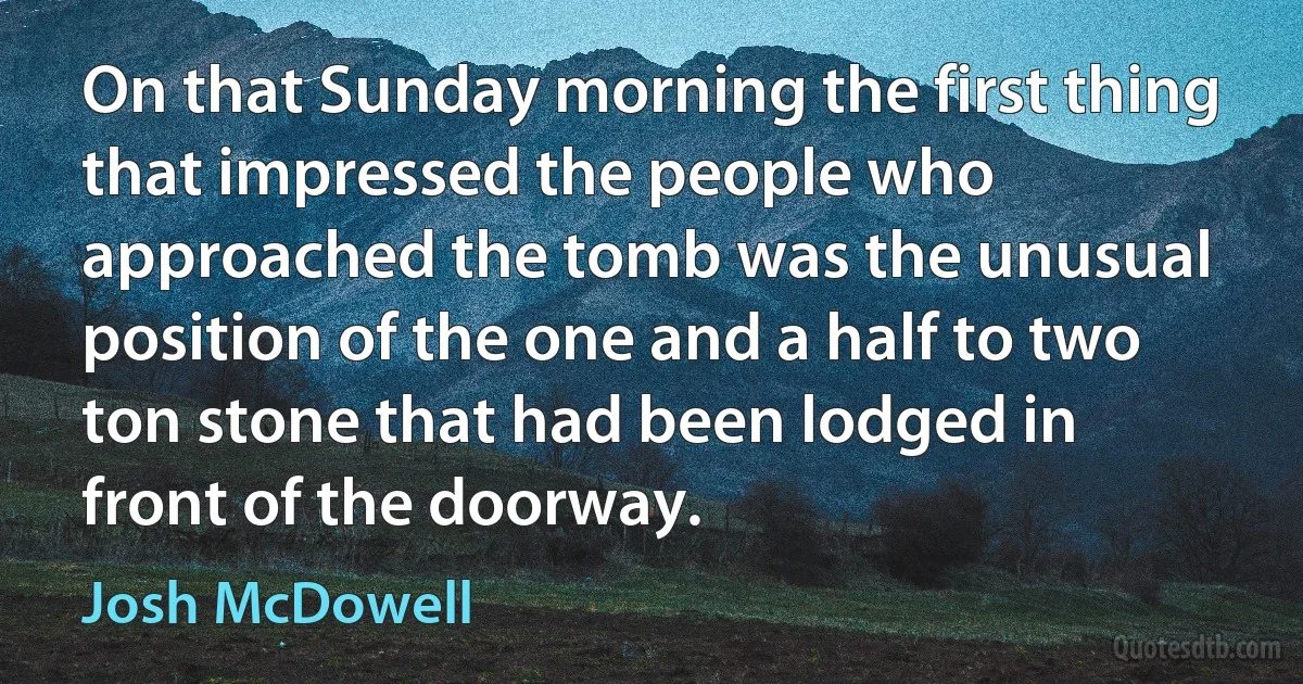 On that Sunday morning the first thing that impressed the people who approached the tomb was the unusual position of the one and a half to two ton stone that had been lodged in front of the doorway. (Josh McDowell)