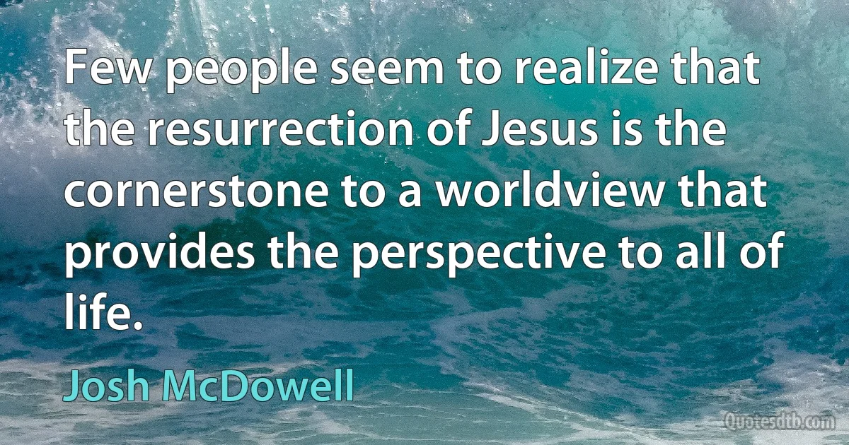 Few people seem to realize that the resurrection of Jesus is the cornerstone to a worldview that provides the perspective to all of life. (Josh McDowell)