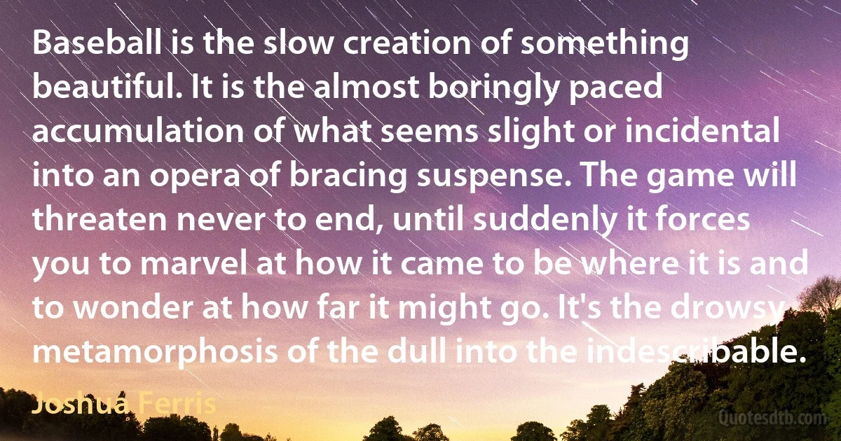Baseball is the slow creation of something beautiful. It is the almost boringly paced accumulation of what seems slight or incidental into an opera of bracing suspense. The game will threaten never to end, until suddenly it forces you to marvel at how it came to be where it is and to wonder at how far it might go. It's the drowsy metamorphosis of the dull into the indescribable. (Joshua Ferris)