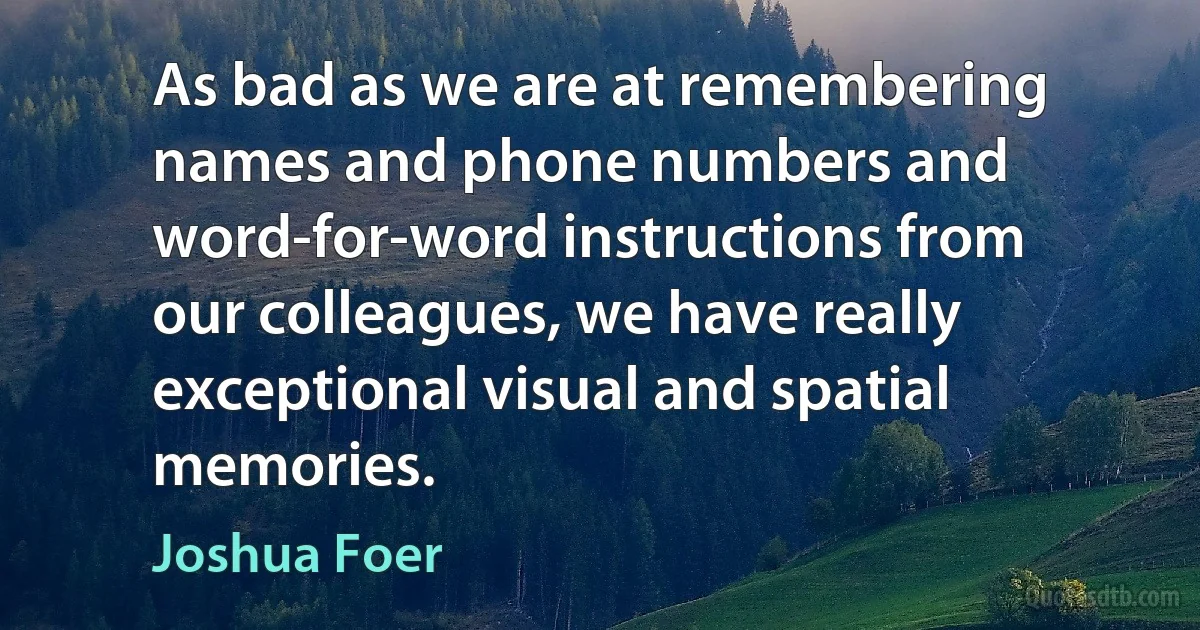 As bad as we are at remembering names and phone numbers and word-for-word instructions from our colleagues, we have really exceptional visual and spatial memories. (Joshua Foer)