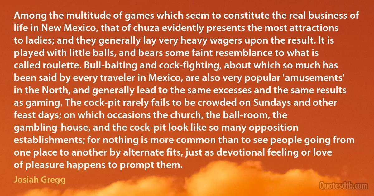 Among the multitude of games which seem to constitute the real business of life in New Mexico, that of chuza evidently presents the most attractions to ladies; and they generally lay very heavy wagers upon the result. It is played with little balls, and bears some faint resemblance to what is called roulette. Bull-baiting and cock-fighting, about which so much has been said by every traveler in Mexico, are also very popular 'amusements' in the North, and generally lead to the same excesses and the same results as gaming. The cock-pit rarely fails to be crowded on Sundays and other feast days; on which occasions the church, the ball-room, the gambling-house, and the cock-pit look like so many opposition establishments; for nothing is more common than to see people going from one place to another by alternate fits, just as devotional feeling or love of pleasure happens to prompt them. (Josiah Gregg)