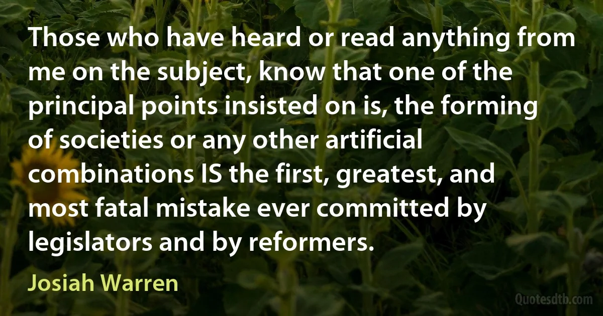 Those who have heard or read anything from me on the subject, know that one of the principal points insisted on is, the forming of societies or any other artificial combinations IS the first, greatest, and most fatal mistake ever committed by legislators and by reformers. (Josiah Warren)