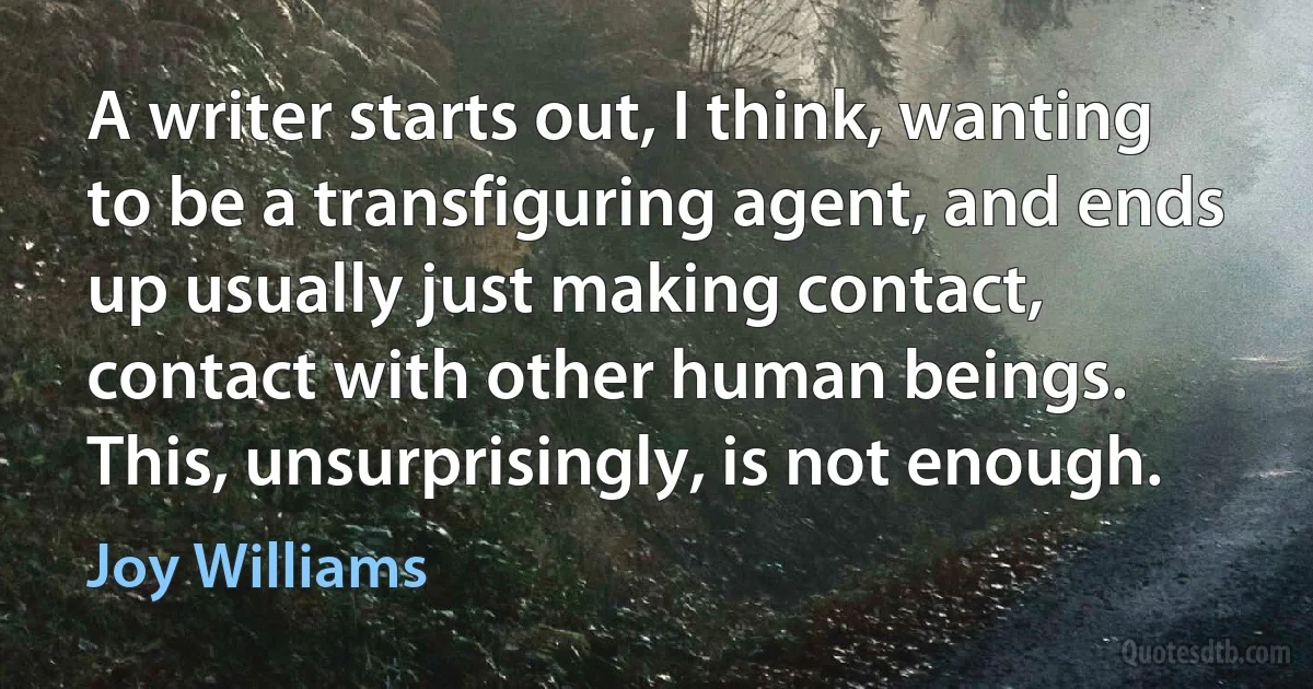 A writer starts out, I think, wanting to be a transfiguring agent, and ends up usually just making contact, contact with other human beings. This, unsurprisingly, is not enough. (Joy Williams)