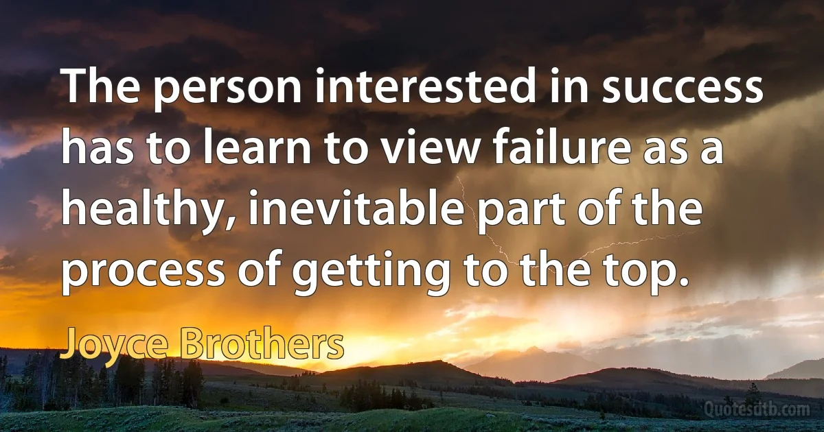 The person interested in success has to learn to view failure as a healthy, inevitable part of the process of getting to the top. (Joyce Brothers)